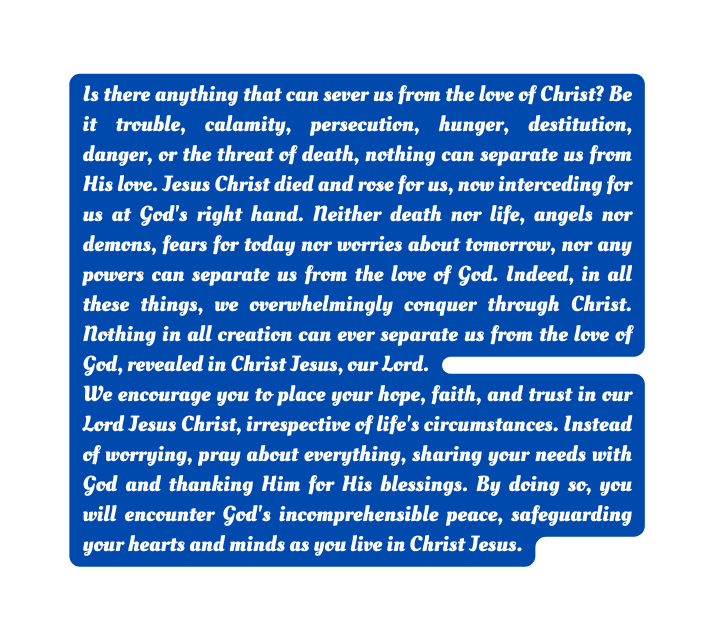 Is there anything that can sever us from the love of Christ Be it trouble calamity persecution hunger destitution danger or the threat of death nothing can separate us from His love Jesus Christ died and rose for us now interceding for us at God s right hand Neither death nor life angels nor demons fears for today nor worries about tomorrow nor any powers can separate us from the love of God Indeed in all these things we overwhelmingly conquer through Christ Nothing in all creation can ever separate us from the love of God revealed in Christ Jesus our Lord We encourage you to place your hope faith and trust in our Lord Jesus Christ irrespective of life s circumstances Instead of worrying pray about everything sharing your needs with God and thanking Him for His blessings By doing so you will encounter God s incomprehensible peace safeguarding your hearts and minds as you live in Christ Jesus