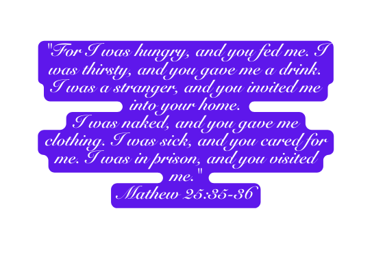 For I was hungry and you fed me I was thirsty and you gave me a drink I was a stranger and you invited me into your home I was naked and you gave me clothing I was sick and you cared for me I was in prison and you visited me Mathew 25 35 36