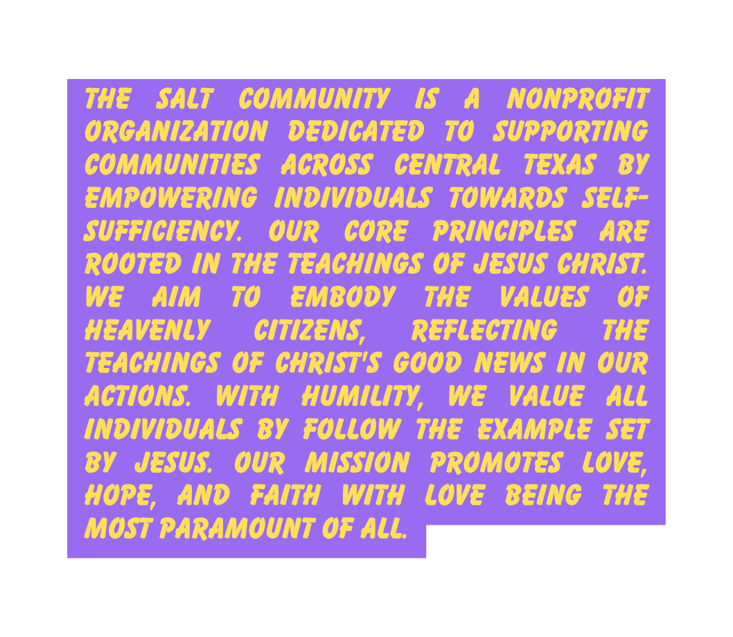 The Salt Community is a nonprofit organization dedicated to supporting communities across Central Texas by empowering individuals towards self sufficiency Our core principles are rooted in the teachings of Jesus Christ we aim to embody the values of heavenly citizens reflecting the teachings of Christ s Good News in our actions With humility we value all individuals by follow the example set by Jesus Our mission promotes love hope and faith with love being the most paramount of all