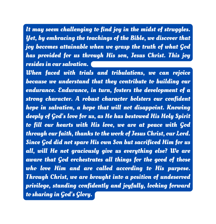 It may seem challenging to find joy in the midst of struggles Yet by embracing the teachings of the Bible we discover that joy becomes attainable when we grasp the truth of what God has provided for us through His son Jesus Christ This joy resides in our salvation When faced with trials and tribulations we can rejoice because we understand that they contribute to building our endurance Endurance in turn fosters the development of a strong character A robust character bolsters our confident hope in salvation a hope that will not disappoint Knowing deeply of God s love for us as He has bestowed His Holy Spirit to fill our hearts with His love we are at peace with God through our faith thanks to the work of Jesus Christ our Lord Since God did not spare His own Son but sacrificed Him for us all will He not graciously give us everything else We are aware that God orchestrates all things for the good of those who love Him and are called according to His purpose Through Christ we are brought into a position of undeserved privilege standing confidently and joyfully looking forward to sharing in God s Glory